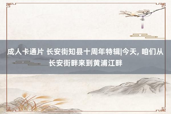 成人卡通片 长安街知县十周年特辑|今天, 咱们从长安街畔来到黄浦江畔