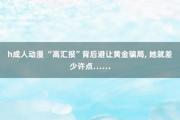 h成人动漫 “高汇报”背后避让黄金骗局， 她就差少许点……