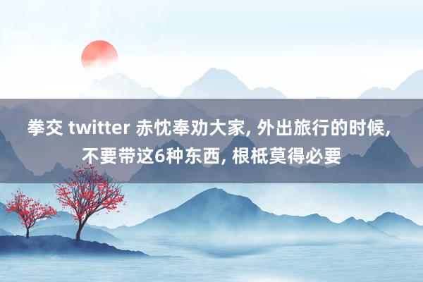 拳交 twitter 赤忱奉劝大家, 外出旅行的时候, 不要带这6种东西, 根柢莫得必要
