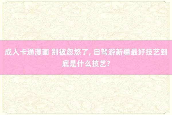 成人卡通漫画 别被忽悠了, 自驾游新疆最好技艺到底是什么技艺?