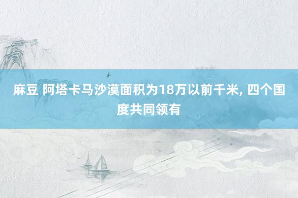 麻豆 阿塔卡马沙漠面积为18万以前千米, 四个国度共同领有