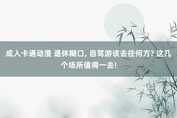 成人卡通动漫 退休糊口, 自驾游该去往何方? 这几个场所值得一去!
