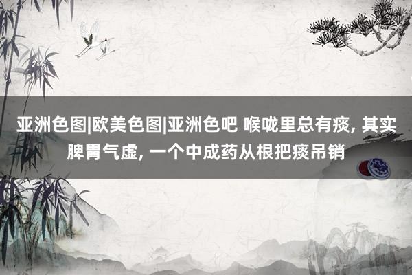 亚洲色图|欧美色图|亚洲色吧 喉咙里总有痰, 其实脾胃气虚, 一个中成药从根把痰吊销