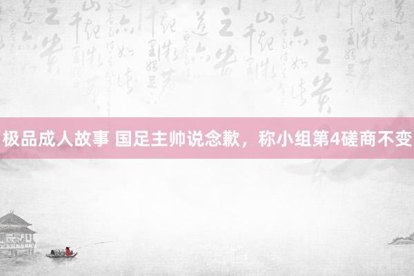 极品成人故事 国足主帅说念歉，称小组第4磋商不变
