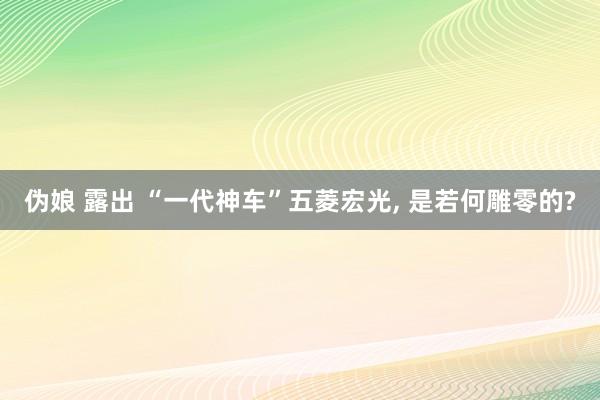 伪娘 露出 “一代神车”五菱宏光, 是若何雕零的?