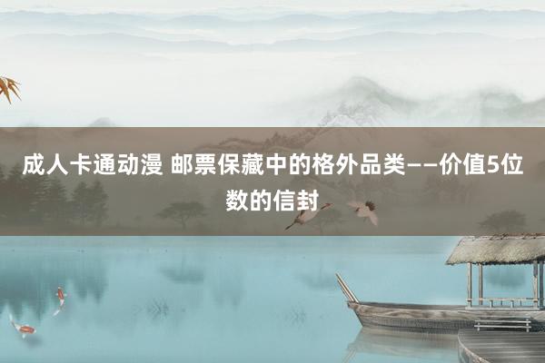 成人卡通动漫 邮票保藏中的格外品类——价值5位数的信封