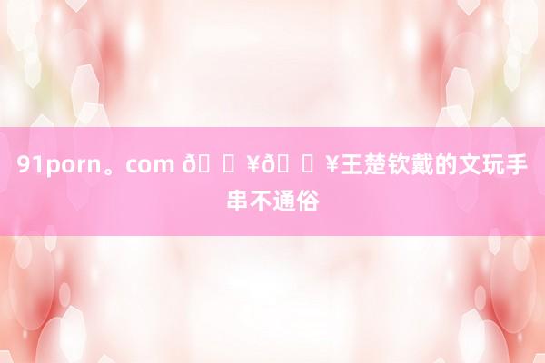 91porn。com 🔥🔥王楚钦戴的文玩手串不通俗
