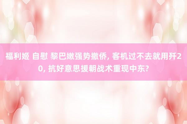 福利姬 自慰 黎巴嫩强势撤侨， 客机过不去就用歼20， 抗好意思援朝战术重现中东?