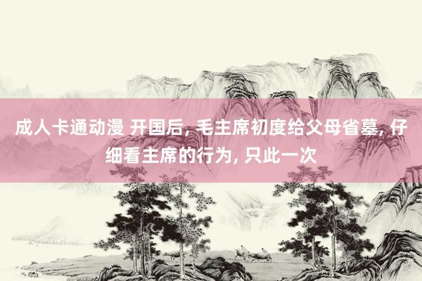 成人卡通动漫 开国后, 毛主席初度给父母省墓, 仔细看主席的行为, 只此一次