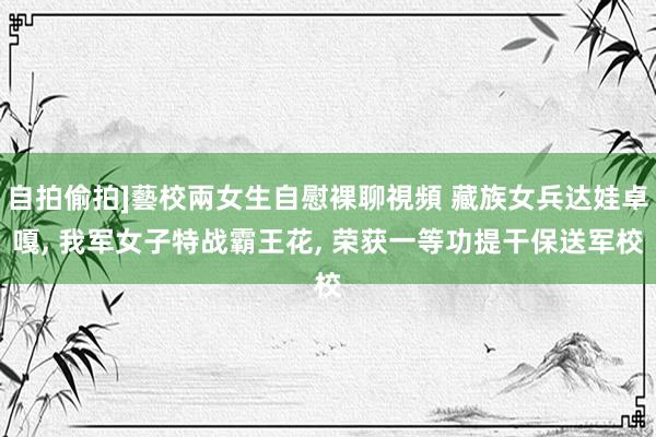 自拍偷拍]藝校兩女生自慰裸聊視頻 藏族女兵达娃卓嘎， 我军女子特战霸王花， 荣获一等功提干保送军校