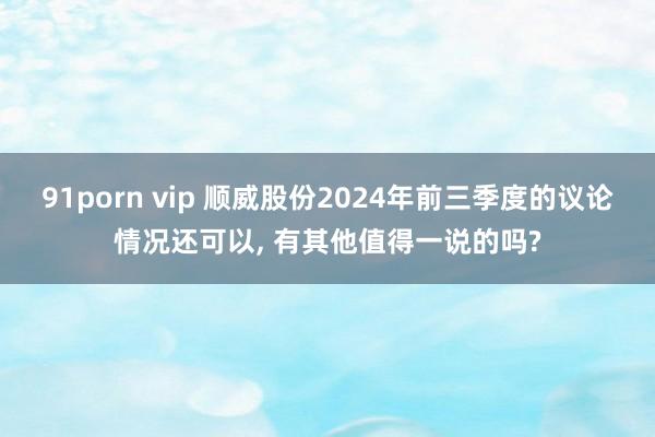 91porn vip 顺威股份2024年前三季度的议论情况还可以, 有其他值得一说的吗?