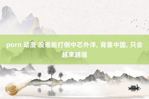 porn 动漫 没谁能打倒中芯外洋, 背靠中国, 只会越来越强