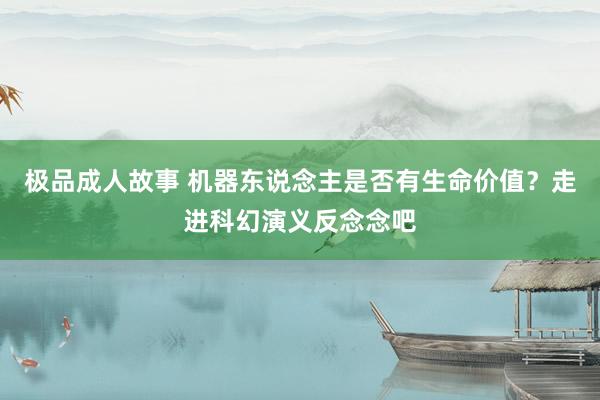 极品成人故事 机器东说念主是否有生命价值?走进科幻演义反念念吧