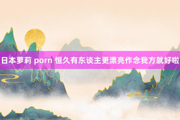 日本萝莉 porn 恒久有东谈主更漂亮作念我方就好啦