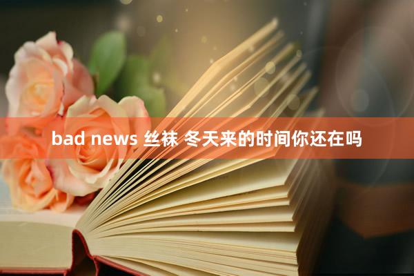 bad news 丝袜 冬天来的时间你还在吗