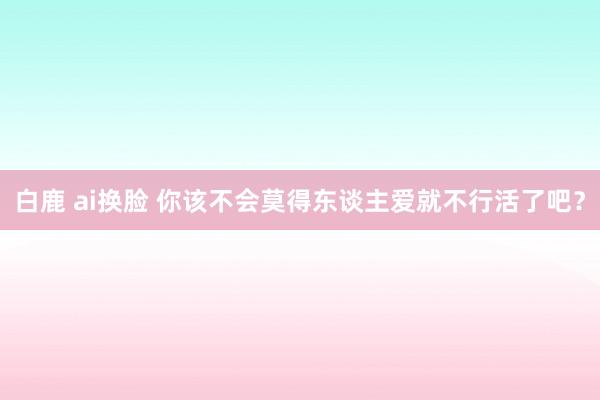 白鹿 ai换脸 你该不会莫得东谈主爱就不行活了吧？