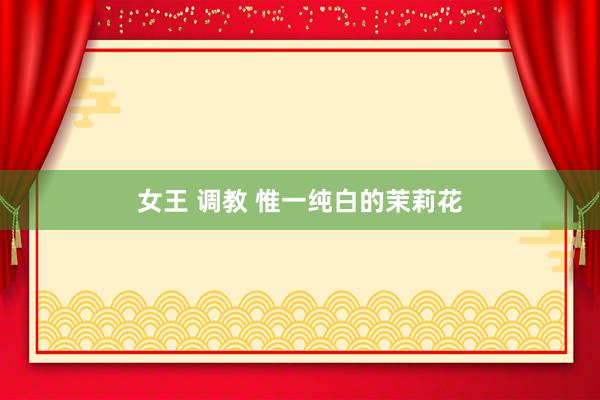 女王 调教 惟一纯白的茉莉花