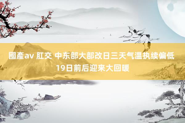 國產av 肛交 中东部大部改日三天气温执续偏低 19日前后迎来大回暖