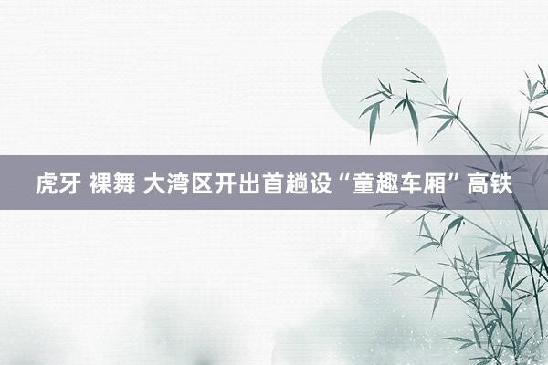虎牙 裸舞 大湾区开出首趟设“童趣车厢”高铁