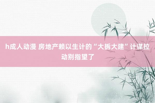 h成人动漫 房地产赖以生计的“大拆大建”计谋拉动别指望了