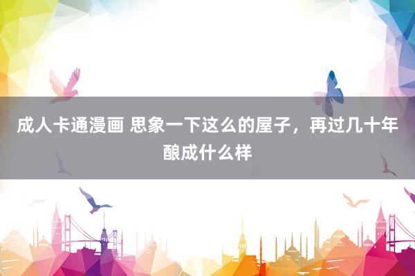 成人卡通漫画 思象一下这么的屋子，再过几十年酿成什么样
