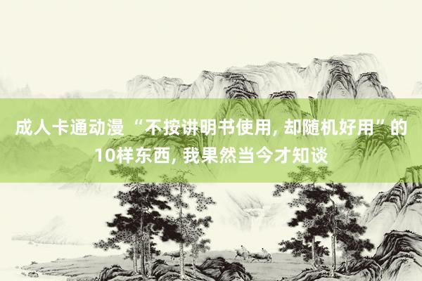 成人卡通动漫 “不按讲明书使用, 却随机好用”的10样东西, 我果然当今才知谈