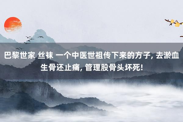 巴黎世家 丝袜 一个中医世祖传下来的方子， 去淤血生骨还止痛， 管理股骨头坏死!