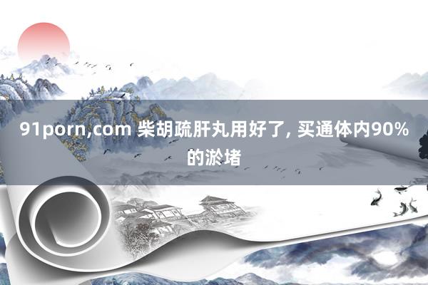 91porn，com 柴胡疏肝丸用好了， 买通体内90%的淤堵