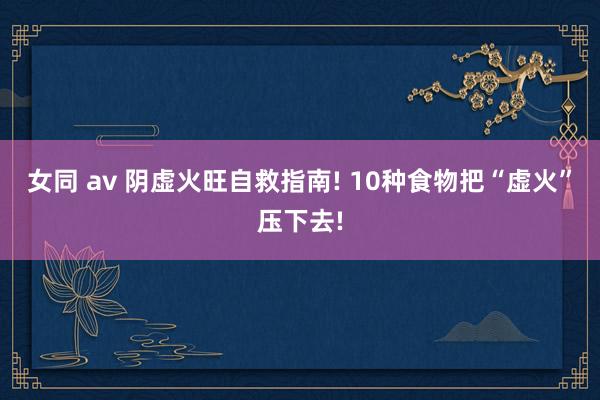 女同 av 阴虚火旺自救指南! 10种食物把“虚火”压下去!