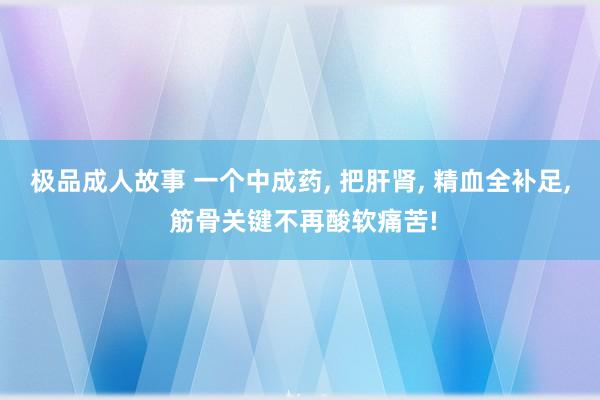 极品成人故事 一个中成药, 把肝肾, 精血全补足, 筋骨关键不再酸软痛苦!