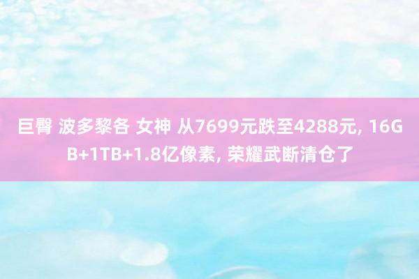 巨臀 波多黎各 女神 从7699元跌至4288元, 16GB+1TB+1.8亿像素, 荣耀武断清仓了