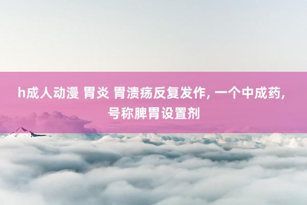 h成人动漫 胃炎 胃溃疡反复发作, 一个中成药, 号称脾胃设置剂