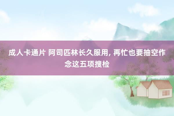 成人卡通片 阿司匹林长久服用, 再忙也要抽空作念这五项搜检
