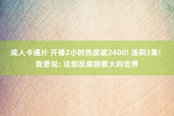 成人卡通片 开播2小时热度破2400! 连刷3集! 我思说: 这部反腐剧要火向世界