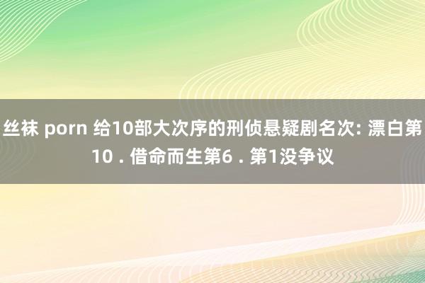 丝袜 porn 给10部大次序的刑侦悬疑剧名次: 漂白第10 . 借命而生第6 . 第1没争议