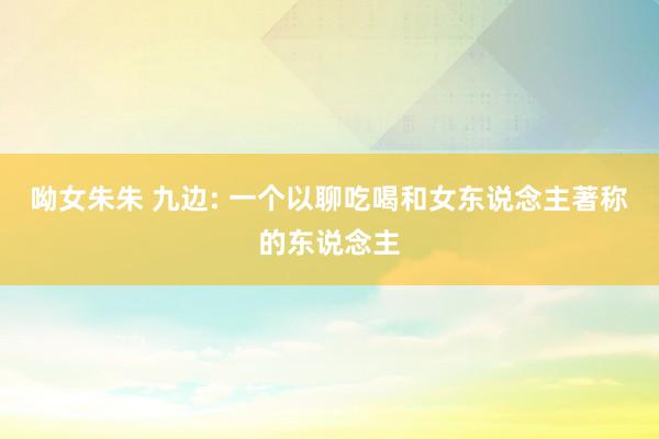 呦女朱朱 九边: 一个以聊吃喝和女东说念主著称的东说念主